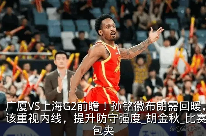 广厦VS上海G2前瞻！孙铭徽布朗需回暖，该重视内线，提升防守强度_胡金秋_比赛_包夹