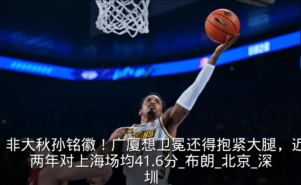 非大秋孙铭徽!广厦想卫冕还得抱紧大腿,近两年对上海场均41.6分_布朗_北京_深圳