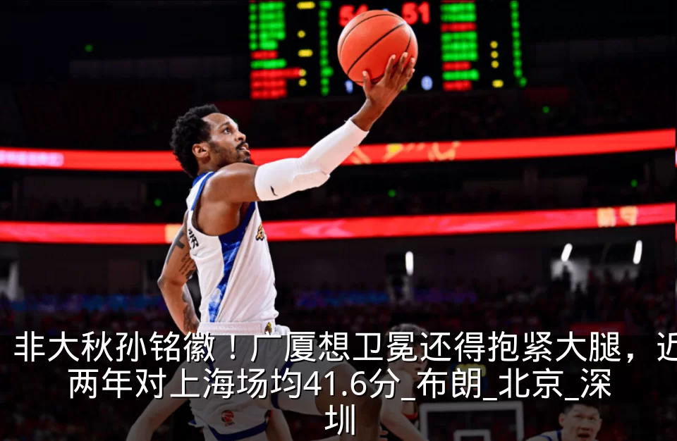 非大秋孙铭徽！广厦想卫冕还得抱紧大腿，近两年对上海场均41.6分_布朗_北京_深圳