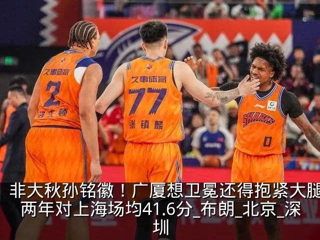 非大秋孙铭徽！广厦想卫冕还得抱紧大腿，近两年对上海场均41.6分_布朗_北京_深圳